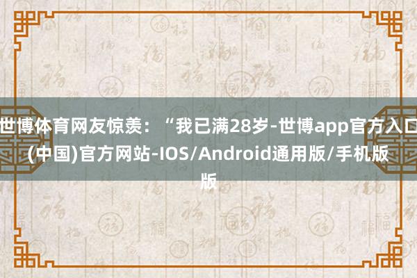 世博体育网友惊羡：“我已满28岁-世博app官方入口(中国)官方网站-IOS/Android通用版/手机版