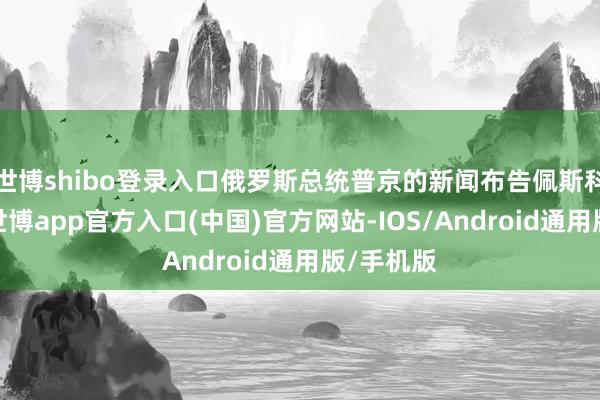 世博shibo登录入口俄罗斯总统普京的新闻布告佩斯科夫表露-世博app官方入口(中国)官方网站-IOS/Android通用版/手机版