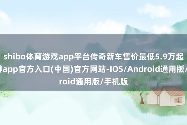 shibo体育游戏app平台传奇新车售价最低5.9万起步-世博app官方入口(中国)官方网站-IOS/Android通用版/手机版