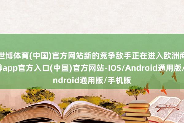 世博体育(中国)官方网站新的竞争敌手正在进入欧洲商场-世博app官方入口(中国)官方网站-IOS/Android通用版/手机版