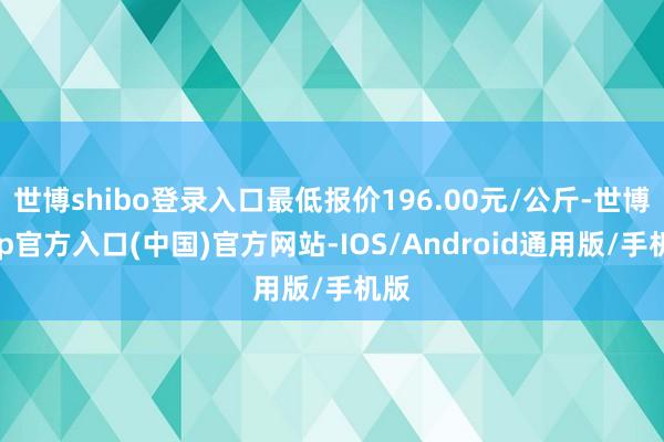 世博shibo登录入口最低报价196.00元/公斤-世博app官方入口(中国)官方网站-IOS/Android通用版/手机版