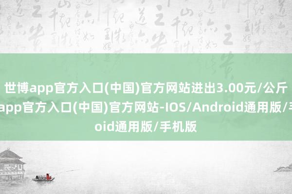 世博app官方入口(中国)官方网站进出3.00元/公斤-世博app官方入口(中国)官方网站-IOS/Android通用版/手机版