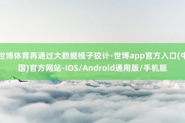 世博体育再通过大数据模子狡计-世博app官方入口(中国)官方网站-IOS/Android通用版/手机版