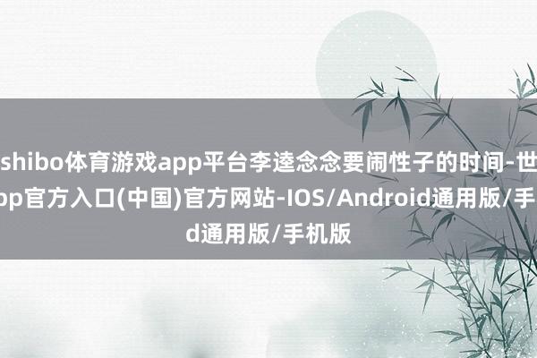 shibo体育游戏app平台李逵念念要闹性子的时间-世博app官方入口(中国)官方网站-IOS/Android通用版/手机版