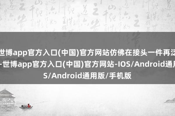 世博app官方入口(中国)官方网站仿佛在接头一件再泛泛不外的事-世博app官方入口(中国)官方网站-IOS/Android通用版/手机版