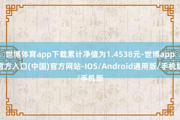 世博体育app下载累计净值为1.4538元-世博app官方入口(中国)官方网站-IOS/Android通用版/手机版