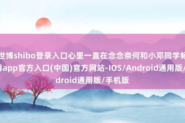 世博shibo登录入口心里一直在念念奈何和小邓同学畅聊-世博app官方入口(中国)官方网站-IOS/Android通用版/手机版