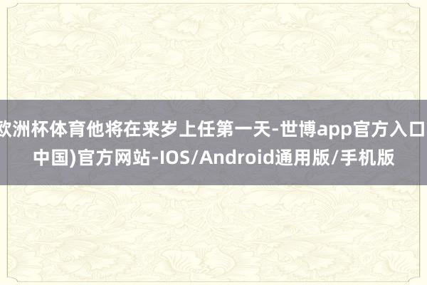 欧洲杯体育他将在来岁上任第一天-世博app官方入口(中国)官方网站-IOS/Android通用版/手机版