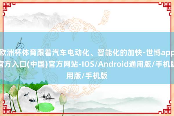 欧洲杯体育跟着汽车电动化、智能化的加快-世博app官方入口(中国)官方网站-IOS/Android通用版/手机版