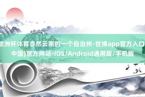 欧洲杯体育亦然云南的一个自治州-世博app官方入口(中国)官方网站-IOS/Android通用版/手机版