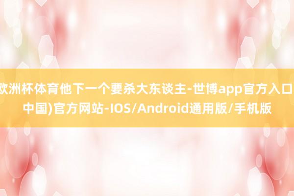 欧洲杯体育他下一个要杀大东谈主-世博app官方入口(中国)官方网站-IOS/Android通用版/手机版