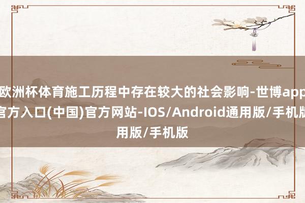 欧洲杯体育施工历程中存在较大的社会影响-世博app官方入口(中国)官方网站-IOS/Android通用版/手机版