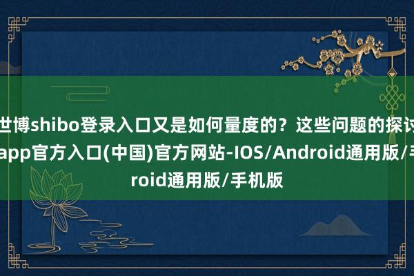 世博shibo登录入口又是如何量度的？这些问题的探讨-世博app官方入口(中国)官方网站-IOS/Android通用版/手机版