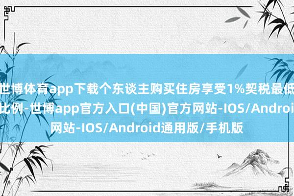 世博体育app下载个东谈主购买住房享受1%契税最低优惠税率的家庭比例-世博app官方入口(中国)官方网站-IOS/Android通用版/手机版