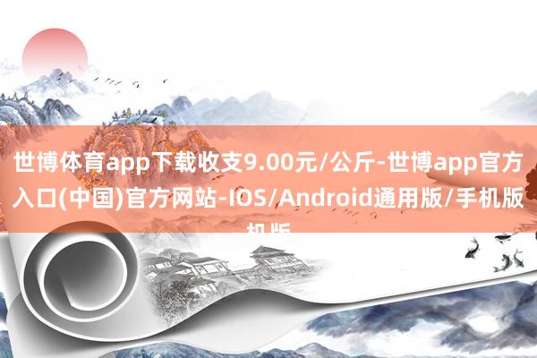 世博体育app下载收支9.00元/公斤-世博app官方入口(中国)官方网站-IOS/Android通用版/手机版