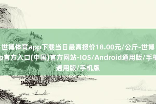 世博体育app下载当日最高报价18.00元/公斤-世博app官方入口(中国)官方网站-IOS/Android通用版/手机版