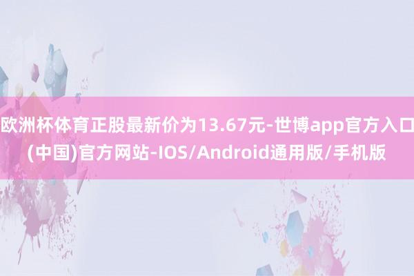 欧洲杯体育正股最新价为13.67元-世博app官方入口(中国)官方网站-IOS/Android通用版/手机版