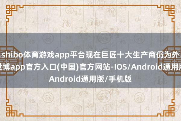 shibo体育游戏app平台现在巨匠十大生产商仍为外资企业-世博app官方入口(中国)官方网站-IOS/Android通用版/手机版