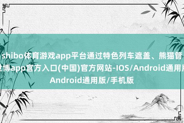 shibo体育游戏app平台通过特色列车遮盖、熊猫管家做事-世博app官方入口(中国)官方网站-IOS/Android通用版/手机版