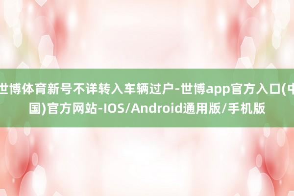 世博体育新号不详转入车辆过户-世博app官方入口(中国)官方网站-IOS/Android通用版/手机版