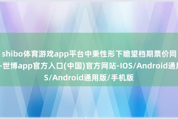 shibo体育游戏app平台中秉性形下瞻望档期票价同比基本持平-世博app官方入口(中国)官方网站-IOS/Android通用版/手机版