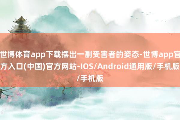 世博体育app下载摆出一副受害者的姿态-世博app官方入口(中国)官方网站-IOS/Android通用版/手机版