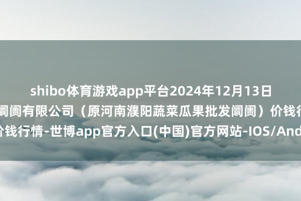 shibo体育游戏app平台2024年12月13日河南濮阳宏进农副产物批发阛阓有限公司（原河南濮阳蔬菜瓜果批发阛阓）价钱行情-世博app官方入口(中国)官方网站-IOS/Android通用版/手机版