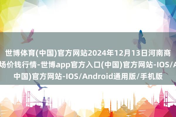 世博体育(中国)官方网站2024年12月13日河南商丘市农居品中心批发商场价钱行情-世博app官方入口(中国)官方网站-IOS/Android通用版/手机版