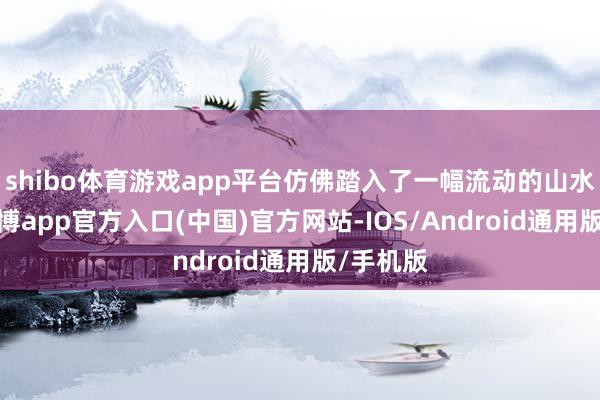 shibo体育游戏app平台仿佛踏入了一幅流动的山水画卷-世博app官方入口(中国)官方网站-IOS/Android通用版/手机版