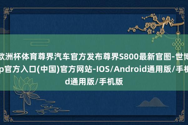 欧洲杯体育尊界汽车官方发布尊界S800最新官图-世博app官方入口(中国)官方网站-IOS/Android通用版/手机版