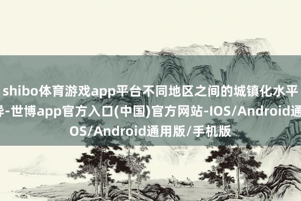 shibo体育游戏app平台不同地区之间的城镇化水平有一定的各异-世博app官方入口(中国)官方网站-IOS/Android通用版/手机版