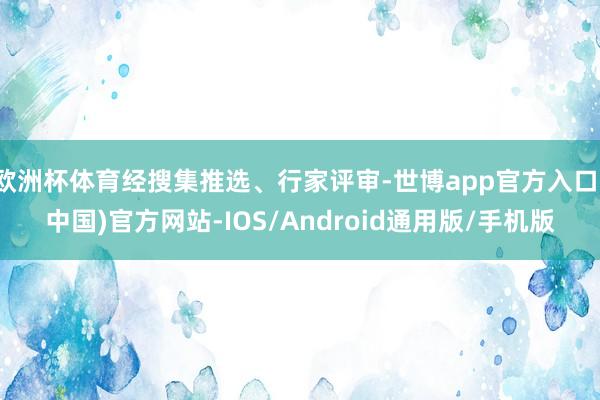 欧洲杯体育经搜集推选、行家评审-世博app官方入口(中国)官方网站-IOS/Android通用版/手机版