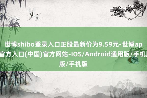 世博shibo登录入口正股最新价为9.59元-世博app官方入口(中国)官方网站-IOS/Android通用版/手机版