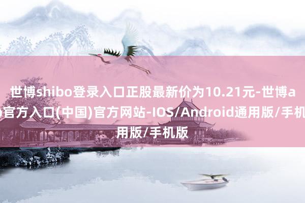 世博shibo登录入口正股最新价为10.21元-世博app官方入口(中国)官方网站-IOS/Android通用版/手机版