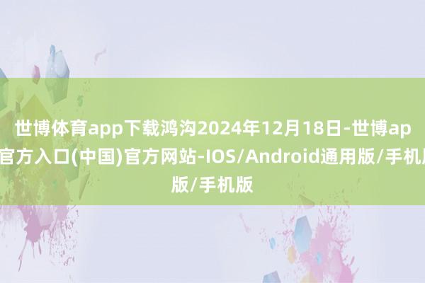 世博体育app下载鸿沟2024年12月18日-世博app官方入口(中国)官方网站-IOS/Android通用版/手机版