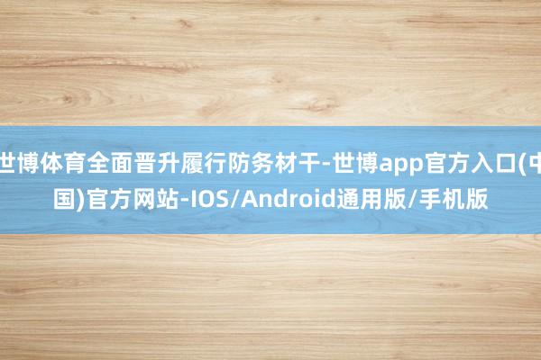 世博体育全面晋升履行防务材干-世博app官方入口(中国)官方网站-IOS/Android通用版/手机版