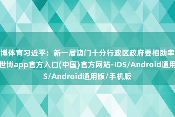 世博体育习近平：新一届澳门十分行政区政府要相助率领社会各界-世博app官方入口(中国)官方网站-IOS/Android通用版/手机版