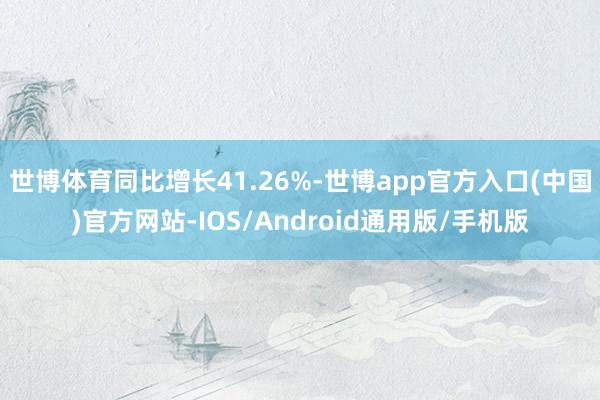 世博体育同比增长41.26%-世博app官方入口(中国)官方网站-IOS/Android通用版/手机版