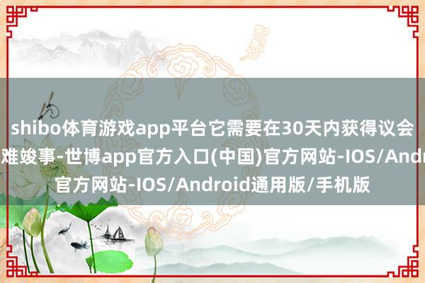 shibo体育游戏app平台它需要在30天内获得议会的阐发——这可能很难竣事-世博app官方入口(中国)官方网站-IOS/Android通用版/手机版