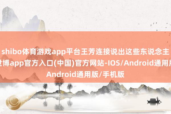 shibo体育游戏app平台王芳连接说出这些东说念主的名字-世博app官方入口(中国)官方网站-IOS/Android通用版/手机版