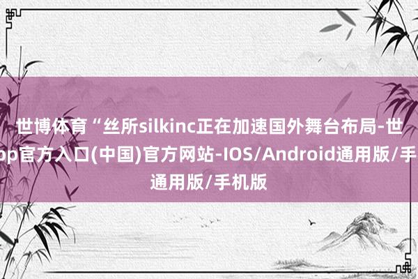 世博体育　　“丝所silkinc正在加速国外舞台布局-世博app官方入口(中国)官方网站-IOS/Android通用版/手机版