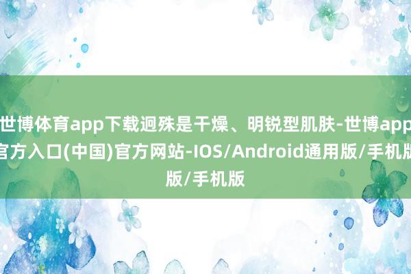 世博体育app下载迥殊是干燥、明锐型肌肤-世博app官方入口(中国)官方网站-IOS/Android通用版/手机版