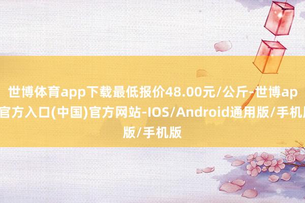 世博体育app下载最低报价48.00元/公斤-世博app官方入口(中国)官方网站-IOS/Android通用版/手机版