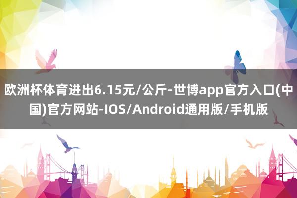 欧洲杯体育进出6.15元/公斤-世博app官方入口(中国)官方网站-IOS/Android通用版/手机版