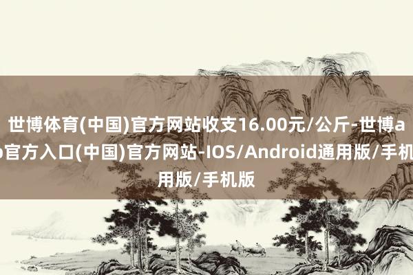 世博体育(中国)官方网站收支16.00元/公斤-世博app官方入口(中国)官方网站-IOS/Android通用版/手机版