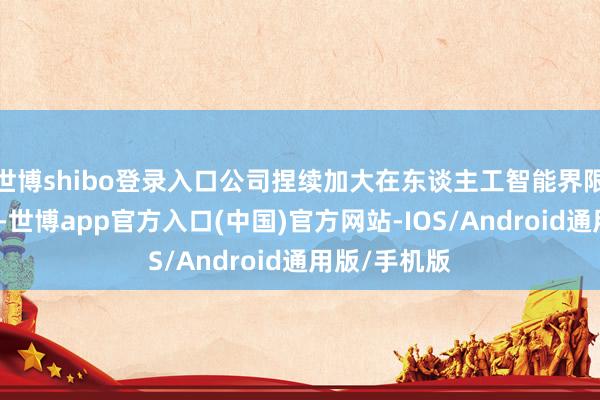 世博shibo登录入口公司捏续加大在东谈主工智能界限的研发参预-世博app官方入口(中国)官方网站-IOS/Android通用版/手机版