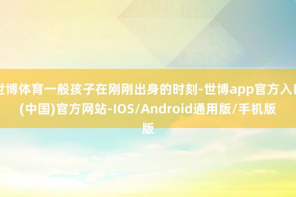 世博体育一般孩子在刚刚出身的时刻-世博app官方入口(中国)官方网站-IOS/Android通用版/手机版