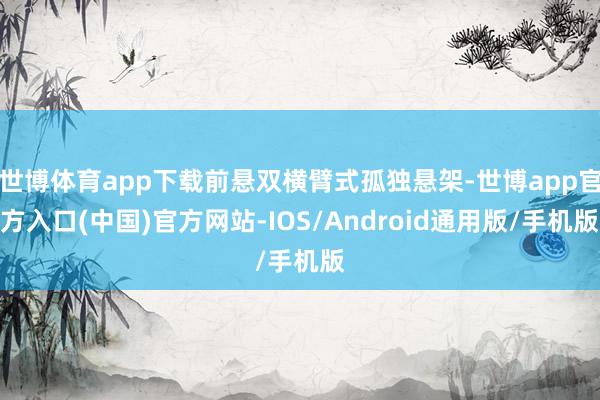 世博体育app下载前悬双横臂式孤独悬架-世博app官方入口(中国)官方网站-IOS/Android通用版/手机版