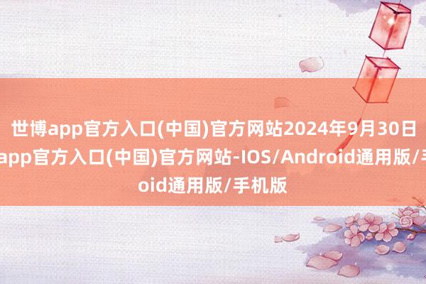 世博app官方入口(中国)官方网站2024年9月30日-世博app官方入口(中国)官方网站-IOS/Android通用版/手机版