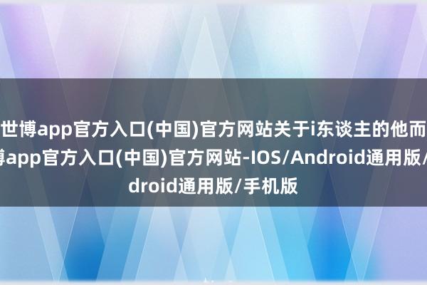 世博app官方入口(中国)官方网站关于i东谈主的他而言-世博app官方入口(中国)官方网站-IOS/Android通用版/手机版